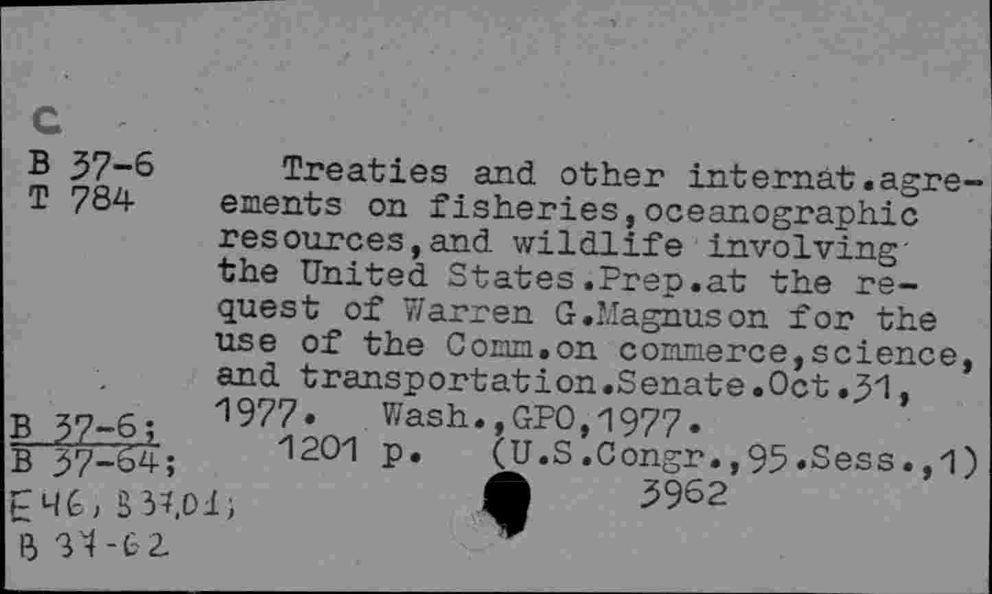 ﻿c
B 37-6 Treaties and other internat.agre-T 784 ements on fisheries,oceanographic resources,and wildlife involving' the United States.Prep.at the request of Warren G.Magnuson for the use of the Conn.on commerce,science, and transportation.Senate.Oct.51,
B zn 6.	1977. Wash.,GPO,1977.
g 5^4;	1201 p. (U.S .Congr., 95 .Sess. ,1)
S 5962
B 34-6 2.